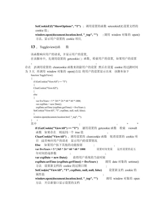 SetCookieEZ("ShowOptions", "T")       调用设置的函数 setcookieEZ,设置文档的
       cookie 值
       window.open(document.location.href, "_top", "") 调用 window 对象的 open()
       方法 显示用户设置的 cookie 项目

  13       Toggleview()函             数

  该函数响应用户的请求 并显示用户的设置
  在该脚本中 先调用设置的 getcookie 函数                                  检索用户的设置 如果用户的设置

存在 再调用设置的 clearcookie 函数来清除用户的设置 然后在设置 cookie 的过期时间
为 5 天 再调用 window 对象的 open()方法 将用户的设置显示出来 该脚本如下
  function ToggleView()
  {
    if (GetCookie("ViewAll") == "T")
    {
    ClearCookie("ViewAll");
    }
    else
    {
       var fiveYears = 5 * 365 * 24 * 60 * 60 * 1000;
       var expDate = new Date();
       expDate.setTime (expDate.getTime() + fiveYears );
    SetCookie("ViewAll", "T", expDate, null, null, false);
    }
    window.open(document.location.href, "_top", "");
  }
  其中
       if (GetCookie("ViewAll") == "T") 调用设置的 getcookie 函数 检索 viewall
        函数 如果存在 则返回一个 true 值
       ClearCookie("ViewAll") 调用设置的 clearcookie 函数 取消设置的 cookie 项
        目 这里响应用户的请求 显示用户的设置情况
       Else 如果用户按下其他的功能按钮
       var fiveYears = 5 * 365 * 24 * 60 * 60 * 1000          设置时间变量   这里设置的是五
       年时间的毫秒数
       var expDate = new Date()    获得用户系统的当前时间
       expDate.setTime (expDate.getTime() + fiveYears )      调用 date 对象的 settime()
       方法 设置新文档的 cookie 的过期日期
       SetCookie("ViewAll", "T", expDate, null, null, false)  设置新文档 cookie 的
       属性值
       window.open(document.location.href, "_top", "")       调用 window 对象的 open
       方法 开启新窗口显示设置的文档
 