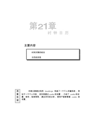 第21章
                     时 钟 日 历


     主要内容

          时间对象的组合

          日历的实现




本       本章主要通过利用 JavaScript 构造了一个个人珍藏系统   类
章   似于一个个人书签 该实例通过 cookie 的设置 介绍了 cookie 的设
导   置 保存 检索等等 通过详尽的分析 使用户能够掌握 cookie 的
读   设置
 