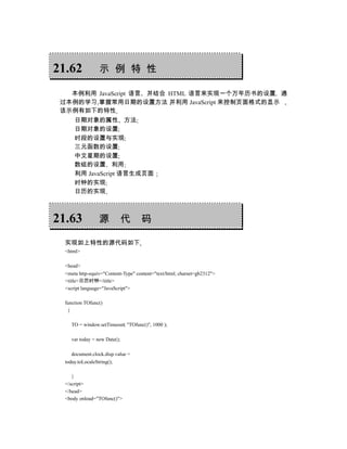 21.62             示 例 特 性

   本例利用 JavaScript 语言 并结合 HTML 语言来实现一个万年历书的设置 通
 过本例的学习 掌握常用日期的设置方法 并利用 JavaScript 来控制页面格式的显示
 该示例有如下的特性
      日期对象的属性 方法
      日期对象的设置
      时段的设置与实现
      三元函数的设置
      中文星期的设置
      数组的设置 利用
      利用 JavaScript 语言生成页面
      时钟的实现
      日历的实现



21.63             源            代    码

  实现如上特性的源代码如下
  <html>

  <head>
  <meta http-equiv="Content-Type" content="text/html; charset=gb2312">
  <title>日历时钟</title>
  <script language="JavaScript">

  function TOfunc()
   {

     TO = window.setTimeout( "TOfunc()", 1000 );

     var today = new Date();

     document.clock.disp.value =
  today.toLocaleString();

     }
  </script>
  </head>
  <body onload="TOfunc()">
 