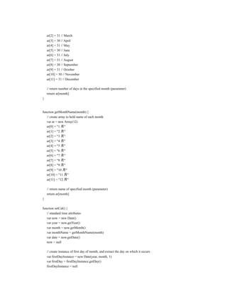 ar[2] = 31 // March
    ar[3] = 30 // April
    ar[4] = 31 // May
    ar[5] = 30 // June
    ar[6] = 31 // July
    ar[7] = 31 // August
    ar[8] = 30 // September
    ar[9] = 31 // October
    ar[10] = 30 // November
    ar[11] = 31 // December

    // return number of days in the specified month (parameter)
    return ar[month]
}



function getMonthName(month) {
   // create array to hold name of each month
   var ar = new Array(12)
   ar[0] = "1 月"
   ar[1] = "2 月"
   ar[2] = "3 月"
   ar[3] = "4 月"
   ar[4] = "5 月"
   ar[5] = "6 月"
   ar[6] = "7 月"
   ar[7] = "8 月"
   ar[8] = "9 月"
   ar[9] = "10 月"
   ar[10] = "11 月"
   ar[11] = "12 月"

    // return name of specified month (parameter)
    return ar[month]
}

function setCal() {
   // standard time attributes
   var now = new Date()
   var year = now.getYear()
   var month = now.getMonth()
   var monthName = getMonthName(month)
   var date = now.getDate()
   now = null

    // create instance of first day of month, and extract the day on which it occurs
    var firstDayInstance = new Date(year, month, 1)
    var firstDay = firstDayInstance.getDay()
    firstDayInstance = null
 