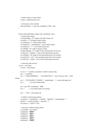 // number of days in current month
           var days = getDays(month, year)

           // call function to draw calendar
           drawCal(firstDay + 1, days, date, monthName, 1900 + year)
      }



      function drawCal(firstDay, lastDate, date, monthName, year) {
           // constant table settings
           var headerHeight = 50 // height of the table's header cell
           var border = 2 // 3D height of table's border
           var cellspacing = 4 // width of table's border
           var headerColor = "midnightblue" // color of table's header
           var headerSize = "-1" // size of tables header font
           var colWidth = 50// width of columns in table
           var dayCellHeight = 10 // height of cells containing days of the week
           var dayColor = "darkblue" // color of font representing week days
           var cellHeight = 20// height of cells representing dates in the calendar
           var todayColor = "red" // color specifying today's date in the calendar
           var timeColor = "purple" // color of font representing current time

           // create basic table structure
      var now = new Date()
         var year = now.getYear()

           var text = "" // initialize accumulative variable to empty string
           text += '<CENTER>'
           text += '<TABLE BORDER=1' + ' CELLSPACING=0' + 'style="font-size: 9pt">' // table
settings
           text += '<TH COLSPAN=7 HEIGHT=' + headerHeight + '>' // create table header cell
           text +=      '' // set font for table header

           text +=year+'年'+ monthName + '日历'
           text +=       '' // close table header's font settings

           text += '</TH>' // close header cell

           // variables to hold constant settings
           var openCol = '<TD WIDTH=' + colWidth + ' HEIGHT=' + dayCellHeight + '>'
           openCol += '<FONT COLOR="' + dayColor + '">'
           var closeCol = '</FONT></TD>'

           // create array of abbreviated day names
           var weekDay = new Array(7)
           weekDay[0] = "星期天"
           weekDay[1] = "星期一"
           weekDay[2] = "星期二"
           weekDay[3] = "星期三"
           weekDay[4] = "星期四"
 