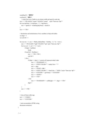 weekDay[5] = "星期五"
    weekDay[6] = "星期六"
       // create first row of table to set column width and specify week day
    text += '<TR ALIGN="center" VALIGN="center" style="font-size: 9pt">'
    for (var dayNum = 0; dayNum < 7; ++dayNum) {
       text += openCol + weekDay[dayNum] + closeCol
    }
    text += '</TR>'

    // declaration and initialization of two variables to help with tables
    var digit = 1
    var curCell = 1

    for (var row = 1; row <= Math.ceil((lastDate + firstDay - 1) / 7); ++row) {
       text += '<TR ALIGN="right" VALIGN="top" style="font-size: 9pt">'
       for (var col = 1; col <= 7; ++col) {
              if (digit > lastDate)
                     break
              if (curCell < firstDay) {
                     text += '<TD></TD>';
                     curCell++
              } else {
                     if (digit == date) { // current cell represent today's date
                            text += '<TD HEIGHT=1>'
                            text += '<FONT COLOR="' + todayColor + '">'
                            text += digit
                            text += '</FONT><BR>'
                            text += '<FONT COLOR="' + timeColor + '" SIZE=2 style="font-size: 9pt">'
                            text += '<CENTER>' + getTime() + '</CENTER>'
                            text += '</FONT>'
                            text += '</TD>'
                     } else
                            text += '<TD HEIGHT=' + cellHeight + '>' + digit + '</TD>'
                     digit++
              }
       }
       text += '</TR>'
    }

    // close all basic table tags
    text += '</TABLE>'
    text += '</CENTER>'

    // print accumulative HTML string
    document.write(text)
}



// -->
 