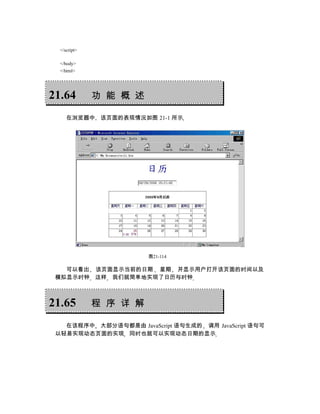 </script>

  </body>
  </html>




21.64         功 能 概 述

     在浏览器中 该页面的表现情况如图 21-1 所示




                        图21-114

   可以看出 该页面显示当前的日期 星期 并显示用户打开该页面的时间以及
 模拟显示时钟 这样 我们就简单地实现了日历与时钟



21.65         程 序 详 解

   在该程序中 大部分语句都是由 JavaScript 语句生成的 调用 JavaScript 语句可
 以轻易实现动态页面的实现 同时也就可以实现动态日期的显示
 