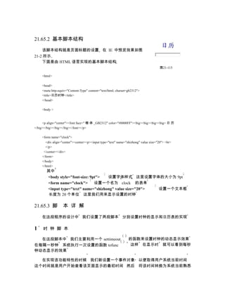 21.65.2 基本脚本结构

    该脚本结构就是页面标题的设置 在 IE 中预览效果如图
21-2 所示
    下面是由 HTML 语言实现的基本脚本结构
                                                                                     图21-115

    <html>

    <head>
    <meta http-equiv="Content-Type" content="text/html; charset=gb2312">
    <title>日历时钟</title>
    </head>

    <body >



     <p align="center"><font face=" 楷 体 _GB2312" color="#0000FF"><big><big><big><big> 日 历
</big></big></big></big></font></p>

    <form name="clock">
      <div align="center"><center><p><input type="text" name="shizhong" value size="20"> <br>
      </p>
     </center></div>
    </form>
    </body>
    </html>
       其中
       <body style="font-size: 9pt">  设置字体样式 这里设置字体的大小为 9pt
       <form name="clock">       设置一个名为 clock 的表单
       <input type="text" name="shizhong" value size="20"> 设置一个文本框
        长度为 20 个单位 这里我们用来显示设置的时钟

21.65.3 脚         本 详 解

    在这段程序的设计中 我们设置了两段脚本 分别设置时钟的显示和日历表的实现

1    时 钟 脚 本

  在这段脚本中 我们主要利用一个 settimeout                                    的函数来设置时钟的动态显示效果
在每隔一秒钟 系统执行一次设置的函数 tofunc                                       这样 在显示时 就可以看到每秒
钟动态显示的效果

  在实现该功能特性的时候 我们新设置一个事件对象 以便取得用户系统当前时间
这个时间就是用户开始查看该页面显示的最初时间 然后 将该时间转换为系统当前熟悉
 