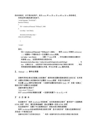 的时间格式 对于国内的用户 则为 xxxx 年 xx 月 xx 日 xx 时 xx 分 xx 秒的格式
  实现这样功能的源代码如下
    <script language=”JavaScript”>
    function TOfunc()
    {
       TO = window.setTimeout( "TOfunc()", 1000
    );
       var today = new Date();

       document.clock.disp.value =
    today.toLocaleString();

       }

    </script>


    其中
           TO = window.setTimeout( "TOfunc()", 1000 ) 调用 window 对象的 settimeout
               设置每一千毫秒执行一次设置的 tofunc()函数
           var today = new Date()         设置一个 date()对象            并将设置的对象赋给设置的时
           间参数 today       这里取得系统当前的时间
           document.clock.disp.value = today.toLocaleString();toLocaleString()     为
           date 对象的方法           这里将用户系统当前的时间转换为本地习惯的日期字符                         然后
           将转换取得的值赋给设置的文本框 作为文本框 value 属性的值

2   Onload            事件处理器


  该事件用来处理当页面载入浏览器时 调用系统设置的函数或预定义的方法 在本例
中 设置当页面载入浏览器时执行设置的 Tofunc()函数 并显示当前时间
  在设置 onload 事件处理的时候 一定要将设置的语句放在<body >中 页面一经载入
就执行用户设置的方法和函数
  该脚本事件处理如下
    <body onload="TOfunc()">
    对于 onload 时间处理器的设置 一定要将其置于＜ｂｏｄｙ＞中

3   日 历 脚 本

   在该脚本中 利用 JavaScript 实现表格 在实现表格的过程中 要求用户一定要熟悉
HTML 语言 所以 要实现高级编程 就必须懂得一定的 HTML 语言
   在这段程序中 设置了中文星期的显示 获取当前日期的星期数
   利用 JavaScript 动态地获取系统当前的日期 显示当前月份 天数以及星期的状况
并形成一个常用的日历
    该脚本还实现了日历格式的显示                            利用一些循环语句可以实现对日期显示格式的控
 