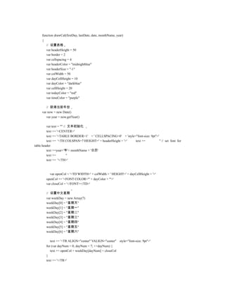 function drawCal(firstDay, lastDate, date, monthName, year)
     {
         // 设置表格
         var headerHeight = 50
         var border = 2
         var cellspacing = 4
         var headerColor = "midnightblue"
         var headerSize = "-1"
         var colWidth = 50
         var dayCellHeight = 10
         var dayColor = "darkblue"
         var cellHeight = 20
         var todayColor = "red"
         var timeColor = "purple"

        // 获得当前年份
     var now = new Date()
        var year = now.getYear()

         var text = "" // 文本初始化
         text += '<CENTER>'
         text += '<TABLE BORDER=1' + ' CELLSPACING=0' + 'style="font-size: 9pt">'
         text += '<TH COLSPAN=7 HEIGHT=' + headerHeight + '>'  text +=            '' // set font for
table header
         text +=year+'年'+ monthName + '日历'
         text +=         ''
         text += '</TH>'



           var openCol = '<TD WIDTH=' + colWidth + ' HEIGHT=' + dayCellHeight + '>'
         openCol += '<FONT COLOR="' + dayColor + '">'
         var closeCol = '</FONT></TD>'

         // 设置中文星期
         var weekDay = new Array(7)
         weekDay[0] = "星期天"
         weekDay[1] = "星期一"
         weekDay[2] = "星期二"
         weekDay[3] = "星期三"
         weekDay[4] = "星期四"
         weekDay[5] = "星期五"
         weekDay[6] = "星期六"

           text += '<TR ALIGN="center" VALIGN="center"       style="font-size: 9pt">'
         for (var dayNum = 0; dayNum < 7; ++dayNum) {
            text += openCol + weekDay[dayNum] + closeCol
         }
         text += '</TR>'
 