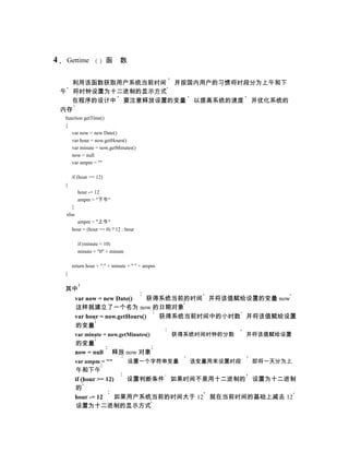 4    Gettime              函     数


      利用该函数获取用户系统当前时间 并按国内用户的习惯将时段分为上午和下
    午 将时钟设置为十二进制的显示方式
      在程序的设计中 要注意释放设置的变量 以提高系统的速度 并优化系统的
    内存
    function getTime()
    {
       var now = new Date()
       var hour = now.getHours()
       var minute = now.getMinutes()
       now = null
       var ampm = ""

        if (hour >= 12)
    {
             hour -= 12
             ampm = "下午"
        }
     else
          ampm = "上午"
        hour = (hour == 0) ? 12 : hour

             if (minute < 10)
             minute = "0" + minute

        return hour + ":" + minute + " " + ampm
    }


    其中
            var now = new Date()     获得系统当前的时间 并将该值赋给设置的变量 now
            这样就建立了一个名为 now 的日期对象
            var hour = now.getHours()  获得系统当前时间中的小时数 并将该值赋给设置
            的变量
            var minute = now.getMinutes()         获得系统时间时钟的分数    并将该值赋给设置
            的变量
            now = null      释放 now 对象
            var ampm = ""            设置一个字符串变量       该变量用来设置时段    即将一天分为上
            午和下午
            if (hour >= 12)  设置判断条件 如果时间不是用十二进制的 设置为十二进制
            的
            hour -= 12     如果用户系统当前的时间大于 12 就在当前时间的基础上减去 12
            设置为十二进制的显示方式
 