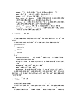 ampm = "下午" 如果时间超过了十二点 设置 ampm 变量为 下午
        Else 相对于第一个判断条件 如果用户系统的时间小于 12
        ampm = "上午" 将 ampm 的值设置为 上午
        hour = (hour == 0) ? 12 : hour      典型的三元函数的用法 该句的意思为如果时
        间为零点就设置时间显示为 12 否则显示经过运算的时间
        if (minute < 10)   如果当前时间的分钟数小于了 10 这里主要是将当前日期显示
        为国内用户所熟悉的两位格式 这样可以控制文本的显示
        minute = "0" + minute      如果小于 10 就在该数前添 0 形成 0x 的格式
        return hour + ":" + minute + " " + ampm 该语句传回系统的小时数 分钟数
        以及时段 供以后设置的函数调用和显示

5   LeapYear             函    数


    该函数用来判断用户当前的年份是否为闰年 如果为闰年就返回一个 true 值 否则
为 false
    这里对闰年的判断是相当简单的 用户在完善该程序后可以设置得更完美些
    function leapYear(year)
    {
        if (year % 4 == 0)
            return true
     else
            return false
    }
    其中
        function leapYear(year)     设置一个函数   判断当前年份   这里将系统当前日期
    的年份作为参数传递给该函数
    if (year % 4 == 0) 将当前的年份同 4 比较 如果能够被 4 整除 就认为该年为
    闰年
    return true 如果为闰年 就返回一个真值
    Else 如果该年份不能被 4 整除
    return false 如果不能被 4 整除 则返回一个 false 值 表示该年份不为闰年
  这里做判断是相当重要的 在设置月份的语句中也是相当重要的 因为 闰年的二月
份的天数为 29 天 而其他年份的该月天数为 28 天 如果不区分这些 就会使设置的日历
产生极大的误差

6   Getdays            函      数


  利用该函数设置月份的天数
  由于在年份中有闰年之分 一年的月份中有大小之别 所以 设置月份的天数就显得
很重要
    在该脚本中设置一个数组                   并设置每月的天数   然后将这个值传递出去   以备其他的
 