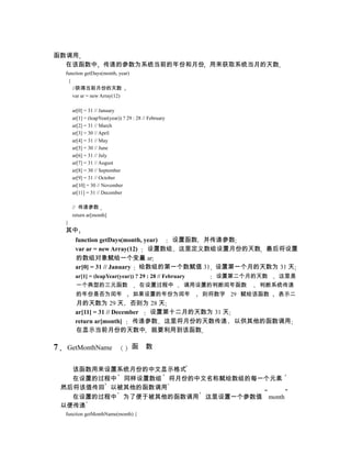 函数调用
  在该函数中 传递的参数为系统当前的年份和月份 用来获取系统当月的天数
    function getDays(month, year)
     {
       //获得当前月份的天数
       var ar = new Array(12)

        ar[0] = 31 // January
        ar[1] = (leapYear(year)) ? 29 : 28 // February
        ar[2] = 31 // March
        ar[3] = 30 // April
        ar[4] = 31 // May
        ar[5] = 30 // June
        ar[6] = 31 // July
        ar[7] = 31 // August
        ar[8] = 30 // September
        ar[9] = 31 // October
        ar[10] = 30 // November
        ar[11] = 31 // December

        // 传递参数
        return ar[month]
    }
    其中
         function getDays(month, year) 设置函数 并传递参数
         var ar = new Array(12)   设置数组 这里定义数组设置月份的天数 最后将设置
         的数组对象赋给一个变量 ar
         ar[0] = 31 // January 给数组的第一个数赋值 31 设置第一个月的天数为 31 天
         ar[1] = (leapYear(year)) ? 29 : 28 // February       设置第二个月的天数     这里是
         一个典型的三元函数                       在设置过程中          调用设置的判断闰年函数   判断系统传递
         的年份是否为闰年                    如果设置的年份为闰年             则将数字 29 赋给该函数   表示二
         月的天数为 29 天 否则为 28 天
         ar[11] = 31 // December 设置第十二月的天数为 31 天
         return ar[month]     传递参数 这里将月份的天数传递 以供其他的函数调用
         在显示当前月份的天数中 就要利用到该函数

7    GetMonthName                    函      数


      该函数用来设置系统月份的中文显示格式
      在设置的过程中 同样设置数组 将月份的中文名称赋给数组的每一个元素
    然后将该值传回 以被其他的函数调用
      在设置的过程中 为了便于被其他的函数调用 这里设置一个参数值 month
    以便传递
    function getMonthName(month) {
 