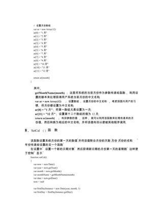 // 设置月份数组
        var ar = new Array(12)
        ar[0] = "1 月"
        ar[1] = "2 月"
        ar[2] = "3 月"
        ar[3] = "4 月"
        ar[4] = "5 月"
        ar[5] = "6 月"
        ar[6] = "7 月"
        ar[7] = "8 月"
        ar[8] = "9 月"
        ar[9] = "10 月"
        ar[10] = "11 月"
        ar[11] = "12 月"

        return ar[month]
    }

        其中
         getMonthName(month) 这里将系统的当前月份作为参数传递给函数                             利用设
         置的脚本来处理获得用户系统当前月份的中文名称
         var ar = new Array(12)            设置数组           设置月份的中文名称   考虑到国内用户的习
         惯 将月份都设置为中文名称
         ar[0] = "1 月" 将第一数组元素设置为一月
         ar[11] = "12 月" 设置第十二个数组的值为 12 月
         return ar[month]           传回参数的值                这样   就可以利用该函数来处理传递来的月
         份值 然后转换为相应的中文名称 并将该值传回以便被其他程序调用

8   SetCal            函      数


  该函数设置系统月份的第一天的数值 并将该值联合月份的天数 月份 月份的名称
年份传递给设置的另一个函数
  在设置中 设置一个新的日期对象 然后获得新日期的月份第一天的星期数 这样便
于控制 显示
    function setCal()
    {
       var now = new Date()
       var year = now.getYear()
       var month = now.getMonth()
       var monthName = getMonthName(month)
       var date = now.getDate()
       now = null

        var firstDayInstance = new Date(year, month, 1)
        var firstDay = firstDayInstance.getDay()
 