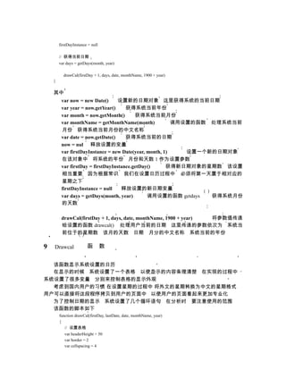 firstDayInstance = null

        // 获得当前日期
        var days = getDays(month, year)

          drawCal(firstDay + 1, days, date, monthName, 1900 + year)
    }

    其中
         var now = new Date()      设置新的日期对象 这里获得系统的当前日期
         var year = now.getYear()     获得系统当前年份
         var month = now.getMonth()       获得系统当前月份
         var monthName = getMonthName(month)             调用设置的函数 处理系统当前
         月份 获得系统当前月份的中文名称
         var date = now.getDate()     获得系统当前的日期
         now = nul 释放设置的变量
         var firstDayInstance = new Date(year, month, 1)    设置一个新的日期对象
         在该对象中 将系统的年份 月份和天数 1 作为设置参数
         var firstDay = firstDayInstance.getDay()      获得新日期对象的星期数 该设置
         相当重要 因为根据常识 我们在设置日历过程中 必须将第一天置于相对应的
         星期之下
         firstDayInstance = null    释放设置的新日期变量
         var days = getDays(month, year)       调用设置的函数 getdays   获得系统月份
         的天数

         drawCal(firstDay + 1, days, date, monthName, 1900 + year) 将参数值传递
         给设置的函数 drawcal() 处理用户当前的日期 这里传递的参数依次为 系统当
         前位于的星期数 该月的天数 日期 月分的中文名称 系统当前的年份

9   Drawcal             函         数


  该函数显示系统设置的日历
  在显示的时候 系统设置了一个表格 以使显示的内容条理清楚 在实现的过程中
系统设置了很多变量 分别来控制表格的显示外观
  考虑到国内用户的习惯 在设置星期的过程中 将外文的星期转换为中文的星期格式
用户可以直接将这段程序拷贝到用户的页面中 以使用户的页面看起来更加专业化
  为了控制日期的显示 系统设置了几个循环语句 在分析时 要注意使用的范围
  该函数的脚本如下
        function drawCal(firstDay, lastDate, date, monthName, year)
        {
           // 设置表格
           var headerHeight = 50
           var border = 2
           var cellspacing = 4
 