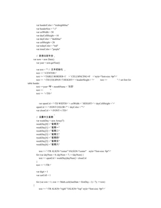 var headerColor = "midnightblue"
         var headerSize = "-1"
         var colWidth = 50
         var dayCellHeight = 10
         var dayColor = "darkblue"
         var cellHeight = 20
         var todayColor = "red"
         var timeColor = "purple"

        // 获得当前年份
     var now = new Date()
        var year = now.getYear()

         var text = "" // 文本初始化
         text += '<CENTER>'
         text += '<TABLE BORDER=1' + ' CELLSPACING=0' + 'style="font-size: 9pt">'
         text += '<TH COLSPAN=7 HEIGHT=' + headerHeight + '>'  text +=            '' // set font for
table header
         text +=year+'年'+ monthName + '日历'
         text +=         ''
         text += '</TH>'



           var openCol = '<TD WIDTH=' + colWidth + ' HEIGHT=' + dayCellHeight + '>'
         openCol += '<FONT COLOR="' + dayColor + '">'
         var closeCol = '</FONT></TD>'

         // 设置中文星期
         var weekDay = new Array(7)
         weekDay[0] = "星期天"
         weekDay[1] = "星期一"
         weekDay[2] = "星期二"
         weekDay[3] = "星期三"
         weekDay[4] = "星期四"
         weekDay[5] = "星期五"
         weekDay[6] = "星期六"

           text += '<TR ALIGN="center" VALIGN="center"          style="font-size: 9pt">'
         for (var dayNum = 0; dayNum < 7; ++dayNum) {
            text += openCol + weekDay[dayNum] + closeCol
         }
         text += '</TR>'

         var digit = 1
         var curCell = 1

         for (var row = 1; row <= Math.ceil((lastDate + firstDay - 1) / 7); ++row)
     {
           text += '<TR ALIGN="right" VALIGN="top" style="font-size: 9pt">'
 