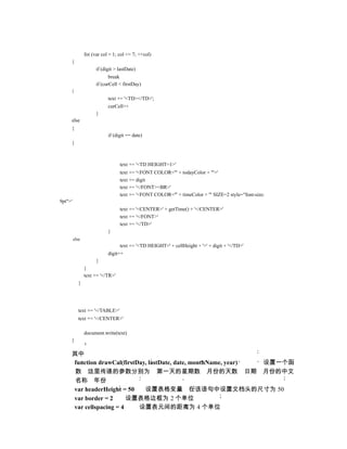 for (var col = 1; col <= 7; ++col)
     {
                      if (digit > lastDate)
                             break
                      if (curCell < firstDay)
     {
                            text += '<TD></TD>';
                            curCell++
                      }
     else
     {
                            if (digit == date)
     {



                                  text += '<TD HEIGHT=1>'
                                  text += '<FONT COLOR="' + todayColor + '">'
                                  text += digit
                                  text += '</FONT><BR>'
                                  text += '<FONT COLOR="' + timeColor + '" SIZE=2 style="font-size:
9pt">'
                                  text += '<CENTER>' + getTime() + '</CENTER>'
                                  text += '</FONT>'
                                  text += '</TD>'
                            }
         else
                                  text += '<TD HEIGHT=' + cellHeight + '>' + digit + '</TD>'
                            digit++
                      }
                }
                text += '</TR>'
            }




            text += '</TABLE>'
            text += '</CENTER>'

                document.write(text)
     }

     其中
     function drawCal(firstDay, lastDate, date, monthName, year) 设置一个函
      数 这里传递的参数分别为 第一天的星期数 月份的天数 日期 月份的中文
      名称 年份
     var headerHeight = 50    设置表格变量 在该语句中设置文档头的尺寸为 50
     var border = 2      设置表格边框为 2 个单位
     var cellspacing = 4    设置表元间的距离为 4 个单位
 