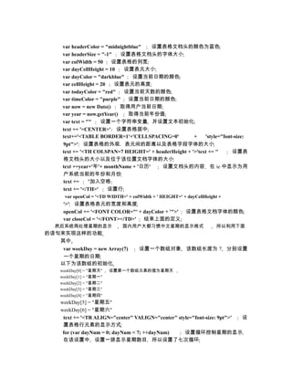 var headerColor = "midnightblue"  设置表格文档头的颜色为蓝色
      var headerSize = "-1"    设置表格文档头的字体大小
      var colWidth = 50    设置表格的列宽
      var dayCellHeight = 10    设置表元大小
      var dayColor = "darkblue"    设置当前日期的颜色
      var cellHeight = 20   设置表元的高度
      var todayColor = "red"    设置当前天数的颜色
      var timeColor = "purple" 设置当前日期的颜色
      var now = new Date()     取得用户当前日期
      var year = now.getYear()   取得当前年份值
      var text = ""    设置一个字符串变量 并设置文本初始化
      text += '<CENTER>' 设置表格居中
      text+='<TABLE BORDER=1'+'CELLSPACING=0'           +    'style="font-size:
      9pt">' 设置表格的外观 表元间的距离以及表格字段字体的大小
      text += '<TH COLSPAN=7 HEIGHT=' + headerHeight + '>'text += ''     设置表
      格文档头的大小以及位于该位置文档字体的大小
      text +=year+'年'+ monthName + '日历'   设置文档头的内容 在 ie 中显示为用
      户系统当前的年份和月份
      text +=     ''加入空格
      text += '</TH>'     设置行
       var openCol = '<TD WIDTH=' + colWidth + ' HEIGHT=' + dayCellHeight +
      '>' 设置表格表元的宽度和高度
      openCol += '<FONT COLOR="' + dayColor + '">'         设置表格文档字体的颜色
      var closeCol = '</FONT></TD>' 结束上面的定义
   然后系统再处理星期的显示                 国内用户大都习惯中文星期的显示格式                       所以利用下面
的语句来实现这样的功能
   其中
    var weekDay = new Array(7)         设置一个数组对象 该数组长度为 7 分别设置
    一个星期的日期
   以下为该数组的初始化
     weekDay[0] = "星期天"   设置第一个数组元素的值为星期天
     weekDay[1] = "星期一"
     weekDay[2] = "星期二"
     weekDay[3] = "星期三"
     weekDay[4] = "星期四"
     weekDay[5] = "星期五"
     weekDay[6] = "星期六"
      text += '<TR ALIGN="center" VALIGN="center" style="font-size: 9pt">' 设
      置表格行元素的显示方式
      for (var dayNum = 0; dayNum < 7; ++dayNum)     设置循环控制星期的显示
      在该设置中 设置一排显示星期数目 所以设置了七次循环
 