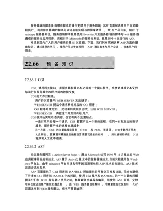 服务器端的脚本是指哪些脚本的操作更适用于服务器端 其在页面被送往用户浏览器
前执行 利用服务器端的脚本可以轻易地实现与数据库通信               发 布产品目录 相对 于
netscape 服务器来说 服务器端脚本就是使用 livewrite 开发服务器端的脚本与 web 服务器
通信的服务方应用程序 而相对于 Microsoft 的服务方来说 就是如今十分流行的 ASP
     考虑到国内广大的用户使用的是 IE 浏览器 下面 我们列举实例讲解 ASP 方面的基
础知识   通过该例的学习       使用户可以学会利用          ASP 通过表单与用户交流     收集用户的
信息



22.66         预 备 知 识


22.66.1 CGI

  CGI 通用网关接口 是服务器和超文本之间的一个接口程序 负责处理超文本文件
与运行在服务器中的程序间的数据交换
  CGI 的工作过程是
    用户的浏览器向 WEB SERVER 发出请求
    WEB SERVER 把这个请求转给对应的 CGI 程序
    CGI 程序处理完后 把结果转成网页形式 还给 WEB SERVER
    WEB SERVER 再把这个网页回传给用户
  CGI 很好地实现动态内容 但它有两个主要缺点
    一是对用户的每一个请求 CGI 都要产生一个新的进程 在同一时刻发出的请求
     越多 服务器产生的进程也就越多
      另一方面    CGI 的主要编程语言是      C VB    和 PERL 等语言   对大多数网页开发
      人员来说    要掌握和精通这些编程语言需要花很长的时间                所以编制和修改     CGI
      程序和人工成本很高

22.66.2 ASP

    动态服务器网页 Active Server Pages 是由 Microsoft 公司 1996 年 11 月推出的 Web
应用程序开发的新技术 ASP 属于 ActiveX 技术中的服务器端技术 目前只能使用在 Wind-
ows 平台上 由于 Windows 平台市场占有率的迅速增长和 ASP 技术的先进性 ASP 技术
正逐步流行起来
    ASP 页面提供了 CGI 程序和 ISAPIDLL 所能提供的所有交互性和功能 同时也避免
了许多在 CGI 程序和 ISAPILL 中的问题 使用 CGI 程序和 ISAPIDLL 的一个主要的问题
就是它们在 WEB 服务器上使用之前 都需要首先编写和编译 而使用 ASP 页面 文档
可以在被送到客户端浏览器之前           由 WEB 服务器自动解释        所需要做的仅仅是将       ASP
页面发布到 WEB 服务器上 根本不需要编译
 