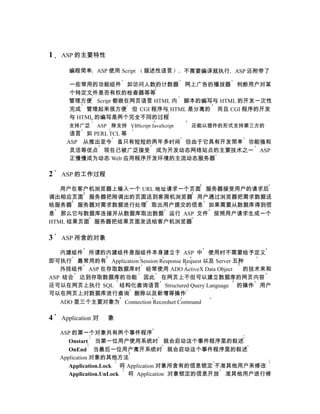 1   ASP 的主要特性

      编程简单 ASP 使用 Script        描述性语言         不需要编译就执行 ASP 还附带了

      一些常用的功能组件 如访问人数的计数器 网上广告的播放器 判断用户对某
      个特定文件是否有权的检查器等等
      管理方便 Script 都嵌在网页语言 HTML 内 脚本的编写与 HTML 的开发一次性
      完成 管理起来很方便 但 CGI 程序与 HTML 是分离的 而且 CGI 程序的开发
      与 HTML 的编写是两个完全不同的过程
      支持广泛      ASP 除支持 VBScript JavaScript    还能以插件的形式支持第三方的
      语言 如 PERL TCL 等
     ASP 从推出至今 虽只有短短的两年多时间 但由于它具有开发简单 功能强和
      灵活等优点 现在已被广泛接受 成为开发动态网络站点的主要技术之一 ASP
      正慢慢成为动态 Web 应用程序开发环境的主流动态服务器

2   ASP 的工作过程

   用户在客户机浏览器上输入一个 URL 地址请求一个页面 服务器接受用户的请求后
调出相应页面 服务器把刚调出的页面送到客房机浏览器 用户通过浏览器把需求数据送
给服务器 服务器对需求数据进行处理 取出用户提交的信息 如果需要从数据库得到信
息 那么它与数据库连接并从数据库取出数据 运行 ASP 文件 按照用户请求生成一个
HTML 结果页面 服务器把结果页面发送给客户机浏览器

3   ASP 所含的对象

   内建组件 所谓的内建组件是指组件本身建立于 ASP 中 使用时不需要给予定义
即可执行 最常用的有 Application Session Response Request 以及 Server 五种
   外挂组件 ASP 在存取数据库时 经常使用 ADO ActiveX Data Object            的技术来和
ASP 结合 达到存取数据库的功能 因此 在网页上不但可以建立数据库的网页内容
还可以在网页上执行 SQL 结构化查询语言 Structured Query Language 的操作 用户
可以在网页上对数据库进行查询 删除以及新增等操作
   ADO 里三个主要对象为 Connection Recordset Command

4   Application 对   象

    ASP 的第一个对象共有两个事件程序
       Onstart 当第一位用户使用系统时 就会启动这个事件程序里的叙述
       OnEnd 当最后一位用户离开系统时 就会启动这个事件程序里的叙述
    Application 对象的其他方法
       Application.Lock 将 Application 对象所含有的信息锁定 不准其他用户来修改
       Application.UnLock 将 Application 对象锁定的信息开放 准其他用户进行修
 