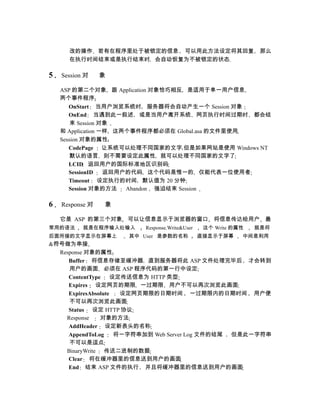 改的操作 若有在程序里处于被锁定的信息 可以用此方法设定将其回复                         那么
      在执行时间结束或是执行结束时 会自动恢复为不被锁定的状态

5   Session 对    象

    ASP 的第二个对象 跟 Application 对象恰巧相反 是适用于单一用户信息
    两个事件程序
       OnStart 当用户浏览系统时 服务器将会自动产生一个 Session 对象
       OnEnd 当遇到此一叙述 或是当用户离开系统 网页执行时间过期时 都会结
        束 Session 对象
    和 Application 一样 这两个事件程序都必须在 Global.asa 的文件里使用
    Session 对象的属性
       CodePage 让系统可以处理不同国家的文字 但是如果网站是使用 Windows NT
        默认的语言 则不需要设定此属性 就可以处理不同国家的文字了
       LCID 返回用户的国际标准地区识别码
       SessionID   返回用户的代码 这个代码是惟一的 仅能代表一位使用者
       Timeout 设定执行的时间 默认值为 20 分钟
       Session 对象的方法   Abandon 强迫结束 Session

6   Response 对   象

    它是 ASP 的第三个对象 可以让信息显示于浏览器的窗口 将信息传达给用户 最
常用的语法      就是在程序输入处输入   Response.Write&User    这个 Write 的属性   就是将
后面所接的文字显示在屏幕上        其中 User 是参数的名称           直接显示于屏幕     中间是利用
&符号做为串接
  Response 对象的属性
     Buffer 将信息存储至缓冲器 直到服务器将此 ASP 文件处理完毕后 才会转到
     用户的画面 必须在 ASP 程序代码的第一行中设定
     ContentType 设定传送信息为 HTTP 类型
     Expires 设定网页的期限 一过期限 用户不可以再次浏览此画面
     ExpiresAbsolute  设定网页期限的日期时间 一过期限内的日期时间 用户便
     不可以再次浏览此画面
     Status 设定 HTTP 协议
    Response    对象的方法
     AddHeader 设定新表头的名称
     AppendToLog     将一字符串加到 Web Server Log 文件的结尾 但是此一字符串
     不可以是逗点
    BinaryWrite 传送二进制的数据
     Clear 将在缓冲器里的信息送到用户的画面
     End 结束 ASP 文件的执行 并且将缓冲器里的信息送到用户的画面
 