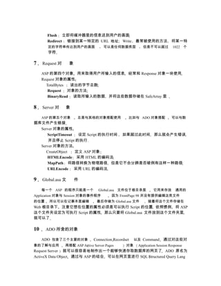 Flush 立即将缓冲器里的信息送到用户的画面
       Redirect 链接到某一特定的 URL 地址 Write                  最常被使用的方法              将某一特
       定的字符串传达到用户的画面                  可以是任何数据类型            但是不可以超过            1022 个
       字符

7    Request 对      象

     ASP 的第四个对象 用来取得用户所输入的信息 经常和 Response 对象一块使用
     Request 对象的属性
       TotalBytes 读出的字节总数
        Request 对象的方法
        BinaryRead 读取所输入的数据 并将这些数据存储在 SafeArray 里

8    Server 对    象

     ASP 的第五个对象         总是与其他的对象搭配使用               比如与 ADO 对象搭配              可以与数
据库文件产生链接
  Server 对象的属性
     ScriptTimeout 设定 Script 的执行时间 如果超过此时间 那么就会产生错误
      并且停止 Script 的执行
  Server 对象的方法
     CreateObject 定义 ASP 对象
     HTMLEncode 采用 HTML 的编码法
     MapPath 将路径转换为物理路径 但是它不会分辨是否破例有这样一种路径
     URLEncode 采用 URL 的编码法

9    Global.asa 文       件

     每一个 ASP 的程序只能是一个              Global.asa 文件位于根目录里           它用来存放         通用的
Application 对象与 Session 对象的事件程序           因为 FrontPage 98 并没有提供编辑这类文件
的位置     所以可以在记事本里编辑               最后存储为 Global.asa 文件         接着将这个文件存储在
Web 根目录下 注意它想在位置的属性必须是可以执行 Script 的位置 依照惯例 将 ASP
这个文件夹设定为可执行 Script 的属性 那么只要将 Global.asa 文件放到这个文件夹里
就可以了

10    ADO 所含的对象

     ADO 包含了三个主要的对象             Connection Recordset   以及 Command       通过对这些对
象的了解与应用          再搭配 ASP Active Server Pages      对象    Application Session Response
Request Server 就可以很容易地制作出一个能够快速存取数据库的网页了 ADO 原名为
ActiveX Data Object 通过与 ASP 的结合 可以在网页里进行 SQL Structured Query Lang
 