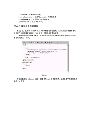 Command 对象常用的属性
    ActiveConnection  设定与 connection 对象的链接
    CommandType      设定所下达命令的类型
    CommandText     设定 SQL 指令

22.66.3 编写服务器端脚本

  在 asp 中 使用<% %>符号将 ASP 脚本程序代码包起来 .asp 代码运行于服务器中
执行后产生浏览器可执行的 HTML 代码 然后传给页面浏览者
  下面我们设计一个简单的程序 该程序显示四个不同字体大小的字符 hello world
其代码如图 22-1 所示




                           图22-116

  将该页面存为 hello.asp   这里一定要存为*.asp 文件的格式      在浏览器中浏览时效果
如图 22-2 所示
 