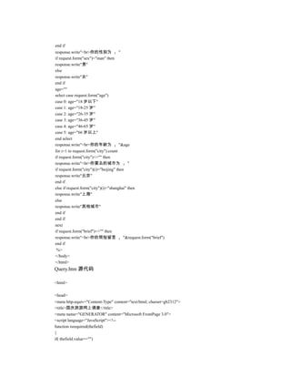 end if
response.write"<br>你的性别为               "
if request.form("sex")="man" then
response.write"男"
else
response.write"女"
end if
age=""
select case request.form("age")
case 0: age="18 岁以下"
case 1: age="18-25 岁"
case 2: age="26-35 岁"
case 3: age="36-45 岁"
case 4: age="46-65 岁"
case 5: age="66 岁以上"
end select
response.write"<br>你的年龄为               "&age
for i=1 to request.form("city").count
if request.form("city")<>"" then
response.write"<br>你要去的城市为                 "
if request.form("city")(i)="beijing" then
response.write"北京"
end if
else if request.form("city")(i)="shanghai" then
response.write"上海"
else
response.write"其他城市"
end if
end if
next
if request.form("brief")<>"" then
response.write"<br>你的简短留言                "&request.form("brief")
end if
 %>
</body>
</html>
Query.htm 源代码

<html>

<head>
<meta http-equiv="Content-Type" content="text/html; charset=gb2312">
<title>国庆旅游网上调查</title>
<meta name="GENERATOR" content="Microsoft FrontPage 3.0">
<script language="JavaScript"><!--
function isrequired(thefield)
{
if( thefield.value=="")
 