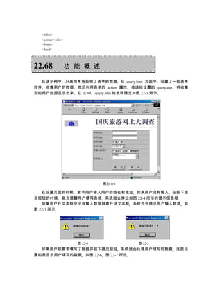 </table>
  </center></div>
  </body>
  </html>




22.68               功 能 概 述

  在该示例中 只是简单地处理了表单的数据 在 query.htm 页面中 设置了一些表单
控件 收集用户的数据 然后利用表单的 action 属性 传递给设置的 query.asp 将收集
到的用户数据显示出来 在 IE 中 query.htm 的表现情况如图 22-3 所示




                               图22-118

   在设置页面的时候 要求用户输入用户的姓名和地址 如果用户没有输入 在按下提
交按钮的时候 就会提醒用户填写表格 系统就会弹出如图 22-4 所示的提示信息框
   如果用户在文本框中没有输入数据就离开该文本框 系统也会提示用户输入数据 如
图 22-5 所示




                      图 22-4             图 22-5
  如果用户按要求填写了数据并按下提交按钮 系统就会处理用户填写的数据 这里设
置的是显示用户填写的数据 如图 22-6 图 22-7 所示
 