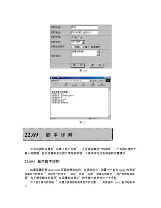 图 22-6




                           图 22-7




22.69      脚 本 详 解

  在该示例的设置中 设置了两个页面 一个页面收集用户的信息 一个页面处理用户
输入的数据 在浏览器中显示用户填写的内容 下面详细地分析相应的设置情况

22.69.1 基本脚本结构

    这里设置的是 query.htm 页面的静态结构 在该结构中 设置一个名为 query 的表单
收集用户的信息    包括用户的姓名    地址   性别       年龄   想要去的城市   用户的简短留言
等   为了便于脚本的调用 在设置的过程中 给予每个表单控件一个名称
    为了便于格式的控制   设置了表格控制表单控件的位置             其详细的 html 程序结构如
下
 