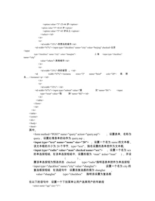 <option value="3">25-46 岁</option>
                 <option value="4">46-65 岁</option>
                    <option value="5">65 岁以上</option>
                  </select></td>
               </tr>
               <tr>
                  <td width="33%">你想去的城市</td>
           <td width="67%"><input type="checkbox" name="city" value="beijing" checked>北京
<input
          type="checkbox" name="city" value="shanghai">              上海      <input type="checkbox"
name="city"
                     value="others">其他城市</td>
                  </tr>
                  <tr>
                     <td width="33%">你的留言          </td>
             <td             width="67%"><textarea      rows="2"   name="brief"  cols="20">   我       想
去......</textarea><p> </td>
                  </tr>
                  <tr>
                     <td width="33%"> </td>
             <td width="67%"><input type="submit" value="提              交" name="B1">      <input
                     type="reset" value="取      消" name="B2"></td>
                  </tr>
               </table>
            </form>
            </td>
         </tr>
      </table>
      </center>
      </div>
      </body>
      </html>
     其中
      <form method="POST" name="query" action="query.asp"> 设置表单 名称为
       query 设置处理表单的动作为 query.asp
       <input type="text" name="name" size="20">     设置一个名为 name 的文本框
       该文本框的大小为 20 个字节 type="text" 指名设置的表单控件为文本框
       <input type="radio" value="man" checked name="sex"> 设置一个名为 sex
       的单选按钮组 在该单选按钮组中 设置的值为 man” value="man"                       并设

          置该单选按钮为预选状态 checked                    type="radio"指明该表单控件为单选按钮
         <input type="checkbox" name="city" value="shanghai">   设置一个名为 city 的
          复选框按钮组 在该语句中 设置该复选框的值为 shanghai
            value="shanghai"      type="checkbox" 指明该设置为复选框

     在以下的语句中 设置一个下拉菜单让用户选择用户的年龄段
         <select name="age" size="1">
 