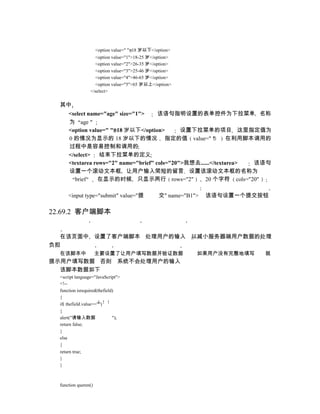 <option value=" ">18 岁以下</option>
                   <option value="1">18-25 岁</option>
                   <option value="2">26-35 岁</option>
                   <option value="3">25-46 岁</option>
                   <option value="4">46-65 岁</option>
                   <option value="5">65 岁以上</option>
                 </select>


  其中
      <select name="age" size="1">     该语句指明设置的表单控件为下拉菜单 名称
      为 age
      <option value=" ">18 岁以下</option>        设置下拉菜单的项目 这里指定值为
      0 的情况为显示的 18 岁以下的情况 指定的值 value=" "                        在利用脚本调用的
      过程中是容易控制和调用的
      </select>   结束下拉菜单的定义
      <textarea rows="2" name="brief" cols="20">我想去......</textarea> 该语句
      设置一个滚动文本框 让用户输入简短的留言 设置该滚动文本框的名称为
         brief   在显示的时候 只显示两行 rows="2"                20 个字符 cols="20"

      <input type="submit" value="提              交" name="B1">   该语句设置一个提交按钮

22.69.2 客户端脚本


  在该页面中 设置了客户端脚本 处理用户的输入 以减小服务器端用户数据的处理
负担
  在该脚本中               主要设置了让用户填写数据并验证数据                      如果用户没有完整地填写   就
提示用户填写数据 否则 系统不会处理用户的输入
  该脚本数据如下
  <script language="JavaScript">
  <!--
  function isrequired(thefield)
  {
  if( thefield.value=="")
  {
  alert("请输入数据                ");
  return false;
  }
  else
  {
  return true;
  }
  }



  function queren()
 
