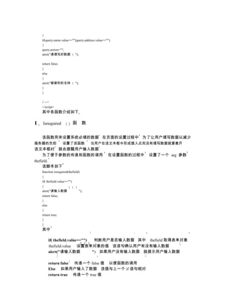 {
    if(query.name.value==""||query.address.value=="")
    {
    query.action="";
    alert("请填写好数据 ");

    return false;
    }
    else
    {
    alert("谢谢你的支持            ");
    }
    }

    // -->
    </script>
    其中各函数介绍如下

1   Isrequired             函       数


    该函数用来设置系统必填的数据 在页面的设置过程中 为了让用户填写数据以减少
服务器的负担              设置了该函数             当用户在该文本框中形成插入点而没有填写数据就要离开
该文本框时 就会提醒用户输入数据
     为了便于参数的传递和函数的调用                               在设置函数的过程中   设置了一个 arg 参数
thefield.
     该脚本如下
    function isrequired(thefield)
    {
    if( thefield.value=="")
    {
    alert("请输入数据                ");
    return false;
    }
    else
    {
    return true;
    }
    }
    其中

         if( thefield.value=="")  判断用户是否输入数据 其中 thefield 取得表单对象
         thefield.value 设置表单对象的值 该语句确认用户有没有输入数据
         alert("请输入数据            ") 如果用户没有输入数据 就提示用户输入数据

         return false 传递一个 false 值 以便函数的调用
         Else 如果用户输入了数据 该值与上一个 if 语句相对
         return true 传递一个 true 值
 