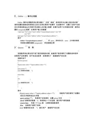 2   Onblur           事件处理器


  Onblur 事件处理器用来处理当窗口 文档 帧组 表单控件失去输入焦点的时候
调用设置的函数或系统预定义的方法来处理用户的事件 在该脚本中 设置了当用户在姓
名文本框或是地址文本框中形成插入点时输入数据 在离开这两个文本框的时候 调用设
置的 isrequired()函数 处理用户输入的数据
    <input type="text" name="name" onblur="isrequired(query.name) " size="20"
                size="20">
    input type="text" name="address" onblur="isrequired(query.address) ">
    其中
        onblur="isrequired(query.name)"                 将 query 表单的名为 name      文本框的数据
        传递给设置的函数 isrequired()                     供该函数处理

3   Queren            函     数


  该函数用来处理当用户按下提交按钮的时候 检查用户是否填写了设置的表单控件
如果用户没有填写 则不发送该表单 如果填写了 就谢谢用户的支持
  该脚本如下
    function queren()
    {
    if(query.name.value==""||query.address.value=="")
    {
    query.action="";
    alert("请填写好数据 ");

    return false;
    }
    else
    {
    alert("谢谢你的支持          ");
    }
    }

    其中
       if(query.name.value==""||query.address.value=="") 判断用户是否填写了设置的
        姓名文本框和地址文本框
        query.action=""; 如果用户没有填写 设置 action 为空
        alert("请填写好数据 ") 系统弹出一个对话框 提示用户填写数据
        return false 传递一个 flase 值 以便其他函数调用
        Else 如果用户填写了表单
       alert("谢谢你的支持 ") 提示用户 谢谢用户的支持
 
