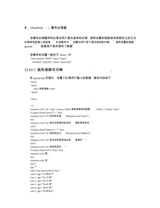 4   Onsubmit            事件处理器


    该事件处理器用来处理当用户提交表单的时候 调用设置的函数或系统预定义的方法
处理表单的输入或选择                   在该脚本中              设置当用户按下提交按钮的时候                       调用设置的函数
queren        检查用户是否填写了数据

    该事件的设置一般位于<form >中
    <form method="POST" name="query"
      onsubmit="queren()" action="query.asp">


22.69.3 服务端脚本详解

    在 query.asp 页面中 设置了处理用户输入的数据 脚本代码如下
    <html>
    <head>
       <title>网络调查</title>
    </head>

    <body>

    <%
    response.write"<br><big><strong><blink>请检查填写的数据               </blink></strong></big>"
    if request.form("name")<>"" then
    response.write"<br>你的姓名是            "&request.form("name")
    else
    response.write"<br>你还没有填写姓名呢                  请你填写姓名 "
    end if
    if request.form("address")<>"" then
    response.write"<br>你的地址为            "&request.form("address")
    else
    response.write"<br>你还没有填写地址呢                  请填写 "
    end if
    response.write"<br>你的性别为            "
    if request.form("sex")="man" then
    response.write"男"
    else
    response.write"女"
    end if
    age=""
    select case request.form("age")
    case 0: age="18 岁以下"
    case 1: age="18-25 岁"
    case 2: age="26-35 岁"
    case 3: age="36-45 岁"
    case 4: age="46-65 岁"
    case 5: age="66 岁以上"
 