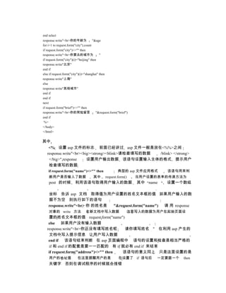 end select
response.write"<br>你的年龄为               "&age
for i=1 to request.form("city").count
if request.form("city")<>"" then
response.write"<br>你要去的城市为                 "
if request.form("city")(i)="beijing" then
response.write"北京"
end if
else if request.form("city")(i)="shanghai" then
response.write"上海"
else
response.write"其他城市"
end if
end if
next
if request.form("brief")<>"" then
response.write"<br>你的简短留言                "&request.form("brief")
end if
 %>
</body>
</html>


其中
    <% 设置 asp 文件的标志 前面已经讲过 asp 文件一般是放在<%%>之间
   response.write"<br><big><strong><blink>请检查填写的数据 /blink> </strong>
    </big>" response     设置用户输出数据 该语句设置输入主体的格式 提示用户
    检查填写的数据
    if request.form("name")<>"" then                    典型的 asp 文件应用格式       该语句用来判
    断用户是否输入了数据                        其中       request.form()      当用户设置的表单的传递方法为
    post 的时候            利用该语句取得用户输入的数据                             其中 name   设置一个数组

    坐标 告诉 asp 文档 取得值为用户设置的姓名文本框的值 如果用户输入的数
    据不为空 则执行如下的语句
    response.write"<br> 你 的姓名是 "&request.form("name") 调 用 response
    对象的 write 方法                在新文档中写入数据                      这里写入的数据为用户在起始页面设
    置的姓名文本框的值 request.form("name")
    else 如果用户没有输入数据
   response.write"<br>你还没有填写姓名呢          请你填写姓名 " 在利用 asp 产生的
    文档中写入提示信息 让用户写入数据
    end if 该语句结束判断 在 asp 页面编程中 语句的设置和检查是相当严格的
    if 和 end if 的配套是要一一匹配的 有 if 就必有 end if 来结束
    if request.form("address")<>"" then 该语句的意义同上 只是这里设置的是
    用户的地址值                在这里提醒用户的是                      在设置了 if 语句后     一定要跟一个   then
    关键字 否则在调试程序的时候就会报错
 