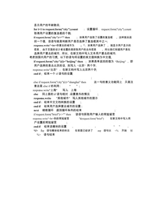 显示用户的年龄数目
  for i=1 to request.form("city").count          设置循环         request.form("city").count
  取得用户设置的复选框的个数
  if request.form("city")<>"" then        如果用户选取了设置的复选框                       这样就会返
  回一个值 该语句就是判断用户是否选择了复选框其中之一
  response.write"<br>你要去的城市为                 "   如果用户选择了              就显示用户显示的
  信息     由于页面的设计者设置的是获取用户的去向信息                                      所以我们知道用户是在
  选择用户要去的城市 所以 在新文档中写入文本用户要去的城市
考虑到国内用户的习惯 以下的语句将设置的英文值转换为中文值
  if request.form("city")(i)="beijing" then 如果表单返回的值为 Beijing                          即
  用户选择的是去北京的话 则写入 北京 两个字
 response.write"北京"        在新文档中写入北京两个字
  end if 结束一个 if 语句的设置

   else if request.form("city")(i)="shanghai" then 这一句的意义功能同上 只是注
    意这里 else if 的利用
  response.write"上海"          写入 上海
   else 同上面的 if 语句相对 设置意外的情况
   response.write       "其他城市" 写入其他城市的提示
   end if 结束中文文档转换的设置
   end if 结束用户选择要去城市的设置
   next 继续循环 直到循环条件的结束
   if request.form("brief")<>"" then     该语句获取用户输入的简短留言
  response.write"<br>你的简短留言               "&request.form("brief")     在新文档中写入用
  户设置的简短留言
  end if 结束该模块的设置
  %>    asp 语句模块结束的标志                在前面已经讲了               asp 语句以       <%    开始      以
    %>    语句结束
 