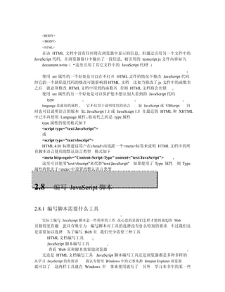 <BODY>
   </BODY>
   </HTML>

    在该 HTML 文档中没有任何将在浏览器中显示的信息 但通过引用另一个文件中的
JavaScript 代码 在浏览器窗口中输出了一段信息 被引用的 testscript.js 文件内容如下
    document.write 这里引用了其它文件中的 JavaScript 代码

  使用 src 属性的一个好处是可以在不打开 HTML 文件的情况下修改 JavaScript 代码
但它的一个缺陷是代码的修改可能影响到 HTML 文档 比如当修改了.js 文件中的函数名
之后 就必须修改 HTML 文档中用到的函数名 否则 HTML 文档将会出错
  使用 src 属性的另一个好处是可以保护您不想让别人看到的 JavaScript 代码
   type
   language 是最初的属性    它不仅用于说明使用的语言           如 JavaScript 或 VBScript   同
时也可以说明语言的版本 如 JavaScript 1.1 或 JavaScript 1.5 在最近的 HTML 和 XHTML
中已不再使用 Language 属性 取而代之的是 type 属性
  type 属性的使用格式如下
  <script type="text/JavaScript">
  或
  <script type="text/vbscript">
  HTML 4.01 标准建议用户在<head>内放置一个<meta>标签来说明 HTML 文档中的所
有脚本语言使用的默认语言类型 格式如下
  <meta http-equiv="Content-Script-Type" content="text/JavaScript">
  这里可以使用"text/vbscript"来代替"text/JavaScript" 如果使用了 Type 属性 则 Type
属性将优先于<meta>中设置的默认语言类型



2.8      编写 JavaScript 脚本


2.8.1 编写脚本需要什么工具

   实际上编写 JavaScript 脚本是一件简单的工作 花心思的是我们怎样才能将我们的 Web
页做得更有趣 更具有吸引力 编写脚本对工具的选择没有什么特别的要求 不过我们还
是需要加以选择 为了编写 Web 页 我们至少需要三种工具
   HTML 文档编写工具
   JavaScript 脚本编写工具
    查看 Web 页和脚本效果的浏览器
  无论是 HTML 文档编写工具 JavaScript 脚本编写工具还是浏览器都是多种多样的
从学习 JavaScript 的角度讲   我认为使用 Windows 中的记事本和 Internet Explorer 浏览器
就可以了 这两样工具就在 Windows 中          拿来使用就行了        另外 学习本书中的某一些
 
