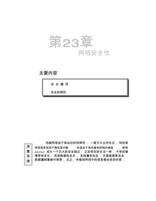 第23章
                    网络安全性


     主要内容

          安 全 漏 洞

          安全的预防




        电脑网络由于其地位的特殊性   一直为大众所关注    特别是
本   网络信息和用户隐私等问题    但是由于其传输和控制的难度    使得
章   Internet 成为一个巨大的安全弱点 正如现实的生活一样 不幸的事
导   情常有发生 机密数据的丢失       系统遭受攻击 页面被黑客攻击
读   数据遭病毒破坏等等 总之 传输到网络中的信息都会受到伤害
 