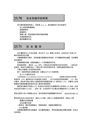 23.70     安全性破坏的种类

  将计算机联接到网络上 特别是 www 上 就会遇到如下安全的破坏
    私人或机密数据被盗
    数据被修改
    数据破坏
    病毒入侵 特别是通过网络传输的病毒
    页面被黑客攻击
    服务器遭受攻击



23.71     安 全 服 务

  由于遭受到以上不安全因素 所以对于 Web 管理人员来说 应该从如下方面入手
解决系统的安全问题
  对敏感数据进行保护 特别是要对数据备份和加密 对于敏感的商业数据 应该要更
加注意保护
  定期查毒和杀毒 给服务器装入一个防病毒的软件包
  服务器的管理     要放弃 guest 帐号   定期地改变系统管理员的帐号和密码     选择合适
的密码 取消不必要的协议 不要让用户浏览系统的目录 定期地查看系统的记录
  不要让非管理人员利用你的系统
  除了一般的网络安全事物处理 还要从以下几个方面考虑
    在 CGI 方面的安全性
  公共网关接口 CGI COMMON GATEWAY INTERFACE   例程是为把相互作用和智
能提供给 WEB 漫游者而运行在服务器上的程序           由于这些程序使用服务器的   CPU 来执
行操作 因此有可能让某些人故意把特定的数据当做 CGI 请求送入 CPU 而事实上这些
数据流可能是病毒或其他非法送入要求处理的程序
  最容易且最流行的阻止 CGI 攻击的方法是设计处理器来终止所有的 CGI 活动 这些
活动至多只维持 3S 左右 这样一来 合法的用户可以通过处理器来执行 CGI 程序 而

那些企图闯入的人将被阻止在外 他们的程序可能需要额外的时间              此外还可以把 CGI

脚本保存在非公共的目录中 或用 CGI 包装 加密 CGI 数据流的程序 来阻止入侵
    配置安全的服务器
    安全的操作系统
  一般来说 操作系统越强大 伸缩性越好 但越容易遭受攻击
   Web 服务器
  如果服务器提供的功能越多 安全漏洞就越大 简单的服务器处理静态数据 但安全
性好得多
 