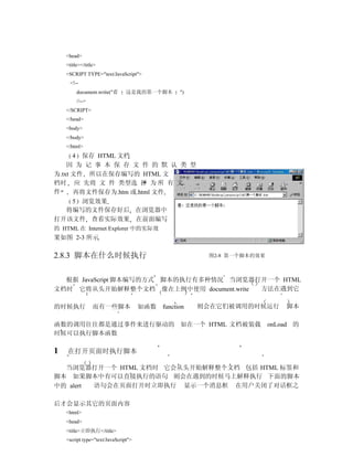<head>
    <title></title>
    <SCRIPT TYPE="text/JavaScript">
      <!--
         document.write("看      这是我的第一个脚本         ")
         //-->
    </SCRIPT>
    </head>
    <body>
    </body>
    </html>
      4 保存 HTML 文档
    因 为 记 事 本 保 存 文 件 的 默 认 类 型
为.txt 文件 所以在保存编写的 HTML 文
档时 应 先将 文 件 类型选 择 为 所 有 文
件     再将文件保存为.htm 或.html 文件
      5 浏览效果
    将编写的文件保存好后 在浏览器中
打开该文件 查看实际效果 在前面编写
的 HTML 在 Internet Explorer 中的实际效
果如图 2-3 所示

2.8.3 脚本在什么时候执行                                         图2-8 第一个脚本的效果



  根据 JavaScript 脚本编写的方式 脚本的执行有多种情况 当浏览器打开一个 HTML
文档时 它将从头开始解释整个文档 像在上例中使用 document.write 方法在遇到它

的时候执行            而有一些脚本               如函数   function   则会在它们被调用的时候运行        脚本

函数的调用往往都是通过事件来进行驱动的 如在一个 HTML 文档被装载                                     onLoad 的
时候可以执行脚本函数

1   在打开页面时执行脚本

  当浏览器打开一个 HTML 文档时 它会从头开始解释整个文档 包括 HTML 标签和
脚本 如果脚本中有可以直接执行的语句 则会在遇到的时候马上解释执行 下面的脚本
中的 alert 语句会在页面打开时立即执行 显示一个消息框 在用户关闭了对话框之

后才会显示其它的页面内容
    <html>
    <head>
    <title>立即执行</title>
    <script type="text/JavaScript">
 