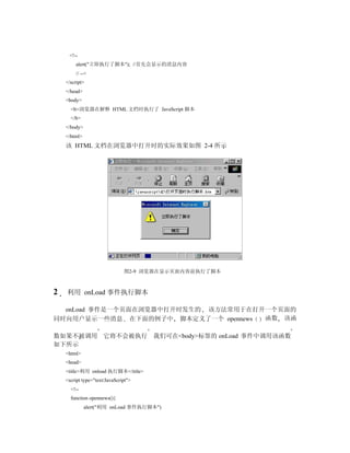 <!--
        alert("立即执行了脚本"); //首先会显示的消息内容
        // -->
    </script>
    </head>
    <body>
      <b>浏览器在解释 HTML 文档时执行了 JavaScript 脚本
      </b>
    </body>
    </html>
    该 HTML 文档在浏览器中打开时的实际效果如图 2-4 所示




                               图2-9 浏览器在显示页面内容前执行了脚本



2   利用 onLoad 事件执行脚本

  onLoad 事件是一个页面在浏览器中打开时发生的 该方法常用于在打开一个页面的
同时向用户显示一些消息 在下面的例子中 脚本定义了一个 opennews 函数 该函

数如果不被调用 它将不会被执行 我们可在<body>标签的 onLoad 事件中调用该函数
如下所示
    <html>
    <head>
    <title>利用 onload 执行脚本</title>
    <script type="text/JavaScript">
      <!--
      function opennews(){
              alert("利用 onLoad 事件执行脚本")
 