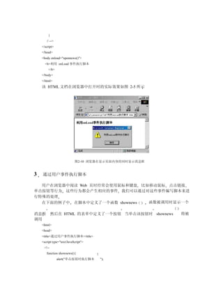 }
       // -->
    </script>
    </head>
    <body onload="opennews()">
      <b>利用 onLoad 事件执行脚本
        </b>
    </body>
    </html>
    该 HTML 文档在浏览器中打开时的实际效果如图 2-5 所示




                            图2-10 浏览器在显示页面内容的同时显示消息框



3   通过用户事件执行脚本

  用户在浏览器中阅读 Web 页时经常会使用鼠标和键盘 比如移动鼠标 点击链接
单击按钮等行为 这些行为都会产生相应的事件 我们可以通过对这些事件编写脚本来进
行特殊的处理
  在下面的例子中 在脚本中定义了一个函数 shownews 函数被调用时显示一个

消息框         然后在 HTML 的表单中定义了一个按钮 当单击该按钮时 shownews      将被
调用
    <html>
    <head>
    <title>通过用户事件执行脚本</title>
    <script type="text/JavaScript">
     <!--
       function shownews(){
                alert("单击按钮时执行脚本      ");
 