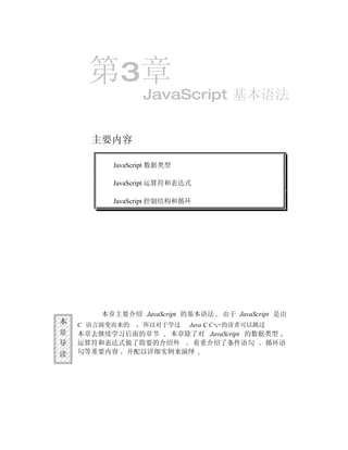 第3章
                 JavaScript 基本语法


      主要内容

          JavaScript 数据类型

          JavaScript 运算符和表达式

          JavaScript 控制结构和循环




        本章主要介绍 JavaScript 的基本语法    由于 JavaScript 是由
本   C 语言演变而来的    所以对于学过     Java C C++的读者可以跳过
章   本章去继续学习后面的章节  本章除了对 JavaScript 的数据类型
导   运算符和表达式做了简要的介绍外  着重介绍了条件语句        循环语
读   句等重要内容 并配以详细实例来演绎
 