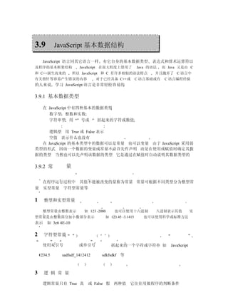 3.9          JavaScript 基本数据结构

      JavaScript 语言同其它语言一样        有它自身的基本数据类型               表达式和算术运算符以
及程序的基本框架结构             JavaScript 在很大程度上借用了           Java 的语法   而 Java 又是由 C
和 C++演生而来的          所以 JavaScript 和 C 有许多相似的语法特点             并且抛弃了 C 语言中
有关指针等容易产生错误的内容                  对于已经具备 C++或           C 语言基础或有    C 语言编程经验
的人来说 学习 JavaScript 语言是非常轻松容易的

3.9.1 基本数据类型

      在 JavaScript 中有四种基本的数据类型
        数字型 整数和实数
        字符串型 用        号或  括起来的字符或数值

    逻辑型 用 True 或 False 表示
    空值 表示什么也没有
  在 JavaScript 的基本类型中的数据可以是常量 也可以变量 由于 JavaScript 采用弱
类型的形式 因而一个数据的变量或常量不必首先作声明 而是在使用或赋值时确定其数
据的类型 当然也可以先声明该数据的类型 它是通过在赋值时自动说明其数据类型的

3.9.2 常         量

  在程序运行过程中 其值不能被改变的量称为常量 常量可根据不同类型分为整型常
量 实型常量 字符型常量等


1     整型和实型常量

      整型常量由整数表示          如 123 -2000    也可以使用十六进制            八进制表示其值             实
型常量是由整数部分加小数部分表示                   如 123.45 -3.1415     也可以使用科学或标准方法
表示 如 3e6 4E-10

2     字符型常量

      使用双引号           或单引号             括起来的一个字符或字符串 如               JavaScript

    1234.5    sadfsdf_1412412     sdkfsdkf 等



3     逻 辑 常 量

      逻辑常量只有 True 真        或 False 假 两种值        它往往用做程序的判断条件
 