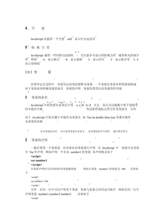 4   空           值


    JavaScript 还提供一个空值 null 表示什么也没有

5   特 殊 字 符

  JavaScript 提供一些同样以反斜杠  开头的不可显示的特殊字符 通常称为控制字
符 例如       n 表示换行  b 表示退格  r 表示回车 f 表示换页等 与 C
语言很相似

3.9.3 变             量


  在程序运行过程中 其值可以改变的量称为变量 一个变量由变量名和变量值构成
对于变量必须明确变量的命名 变量的声明 变量的类型以及变量的作用域


1   变量的命名

  JavaScript 中的变量名必须以字母 a~z 或 A~Z 开头 其后可以跟数字和下划线等
但不能有空格                        等运算符或标点符号作为变量名 另外

对于 JavaScript 中的关键字不能作为变量名 如 Var int double false true 等都不能作
为变量的名称


                在对变量命名时   应尽量使变量名有意义   从而增加程序可读性   减少错误发生


2   变量的声明

   一般在使用一个变量前 应该事先对变量进行声明 在 JavaScript 中               变量可以用命
令 Var 作声明 例如声明一个名为 number1 的变量 其声明格式如下
   <script>
   var number1
   </script>
    在变量声明时可以同时给该变量赋初值              例如让变量 number1 的初值为 100   具体如
下
    <script>
    var number1=100
    </script>
    另外 在同一行中可以声明多个变量 变量与变量之间用逗号隔开 例如在同一行中
声明变量 number1 number2 number3     具体如下
    <script>
 