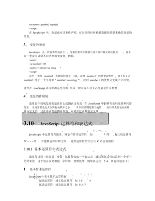 var number1 number2 number3
     </script>
  在 JavaScript 中          变量也可以不作声明 而在使用时再根据数据的类型来确其变量的
类型


3    变量的类型

     JavaScript 是一种弱类型的语言           变量的类型不像其它语言那样规定得比较死             对于
同一变量可以赋不同类型的变量值 例如
     <script>
     var number1=100
     number1= number1 as string
     </script>
     其中          变量 number1 先被赋初值为    100   此时 number1 的类型是整型    接下来又让
number1 等于一个字符串 number1 as string            此时 number1 的类型又变成了字符型

这些在 JavaScript 语言中都是允许的 所以一般可以不用关心变量是什么类型

4    变量的作用域

     变量的作用域是指变量在什么范围内才有效 在 JavaScript 中同样有全局变量和局部
变量      全局变量是定义在所有函数体之外                 其作用范围是整个函数       而局部变量是在函数
体内定义的 只在该函数范围内有效 而对其它函数则是无效



3.10              JavaScript 运算符和表达式

     JavaScript 中运算符有很多            例如有算术运算符     如       * /等    有比较运算符

如!= = =等          有逻辑运算符如! ||等       这些运算符的用法与 C 语言很相似

3.10.1 算术运算符和表达式

     通常可以用一组常量 变量 运算符构成一个表达式 通过表达式可以返回一个单一
的结果值 这个值可以是数值 字符串                     逻辑值等 例如表达式        5+6 其返回值为 11

1    基本算术运算符

     JavaScript 中基本算术运算符有
             加法运算符 或正值运算符 如 3 5                 6
             减法运算符 或负值运算符 如 9-3 -7
 