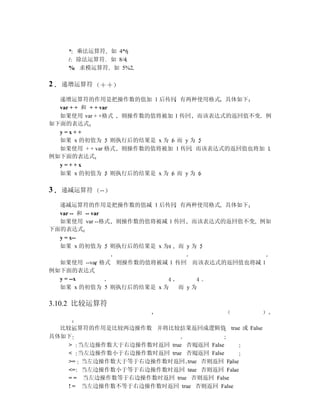 * 乘法运算符 如 4*6
     / 除法运算符 如 8/4
     % 求模运算符 如 5%2

2   递增运算符

  递增运算符的作用是把操作数的值加 1 后传回 有两种使用格式 具体如下
  var + + 和 + + var
  如果使用 var + +格式 则操作数的值将被加 1 传回 而该表达式的返回值不变 例
如下面的表达式
  y=x++
  如果 x 的初值为 5 则执行后的结果是 x 为 6 而 y 为 5
  如果使用 + + var 格式 则操作数的值将被加 1 传回 而该表达式的返回值也将加 1
例如下面的表达式
  y=++x
  如果 x 的初值为 5 则执行后的结果是 x 为 6 而 y 为 6

3   递减运算符   --

  递减运算符的作用是把操作数的值减 1 后传回 有两种使用格式 具体如下
  var -- 和 -- var
  如果使用 var --格式 则操作数的值将被减 1 传回 而该表达式的返回值不变 例如
下面的表达式
  y = x--
  如果 x 的初值为 5 则执行后的结果是 x 为   而 y为 5

  如果使用 --var 格式 则操作数的值将被减 1 传回 而该表达式的返回值也将减 1
例如下面的表达式
  y = --x
  如果 x 的初值为 5 则执行后的结果是 x 为   而 y为

3.10.2 比较运算符


  比较运算符的作用是比较两边操作数 并将比较结果返回成逻辑值 true 或 False
具体如下
    > 当左边操作数大于右边操作数时返回 true 否则返回 False
    < 当左边操作数小于右边操作数时返回 true 否则返回 False
    >= 当左边操作数大于等于右边操作数时返回 true 否则返回 False
    <= 当左边操作数小于等于右边操作数时返回 true 否则返回 False
    = = 当左边操作数等于右边操作数时返回 true 否则返回 False
    ! = 当左边操作数不等于右边操作数时返回 true 否则返回 False
 