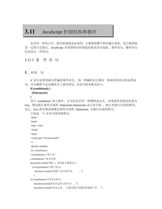 3.11             JavaScript 控制结构和循环

  在任何一种语言中 程序控制流是必须的 它能使得整个程序减小混乱 使之顺利按
其一定的方式执行 JavaScript 常用的程序控制流结构及语句包括 条件语句 循环语句
以及其它一些语句

3.11.1 条          件 语 句


1   If 语 句

    if 语句是使用最为普遍的条件语句 每一种编程语言都有一种或多种形式的该类语
句 并在编程中总是避免不了要用到它 if 语句基本格式如下
    if (conditional) {
      [Statements]
    }
    其中 conditional 表示条件 它可以是任何一种逻辑表达式 如果条件的返回结果为
true 则先执行条件后面的 Statements Statements 表示语句组 然后再执行后面的程序
反之 Java 程序则直接跳过条件后面的 Statements 去执行后面的程序
    下面是一个 if 语句使用的例子
    <html>
    <head>
    <title></title>
    </head>
    <body>
    <script type="text/javascript">
    <!--
    //declare variables
    var visitorInterest
    //visitorInterest="新产品"
    visitorInterest="技术支持"
    document.writeln("您好        欢迎进入服务区")
      if (visitorInterest="新产品"){
           document.writeln("最新产品开始介绍            ")
        }
    if (visitorInterest="技术支持"){
        document.writeln("技术支持已经开启          ")
        document.writeln("在这之前        让我为您介绍我们的最新产品   ")
 