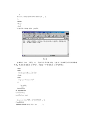 }
   document.writeln("我们的新产品很安全实用                   ")
   //-->
   </script>
   </body>
   </html>
   本例的执行结果如图 3-1 所示




                                            图3-12

  在编程过程中 大括号 {} 的使用是非常有用的 它有助于增强程序的逻辑性和条
理性 尤其在嵌套使用 if 语句时 下面是一个嵌套使用 if 语句的例子

   <html>
   <head>
     <title>JavaScript Unleashed</title>
    </head>
   <body>
     <script type="text/javascript">
    <!--

           // 变量声明
    var needsInfo;
 var needsMoreInfo;
 needsInfo = true;
 needsMoreInfo = true;


    document.writeln("这是本公司的在线服务                 ");
 if (needsInfo) {
  document.writeln("<br>打开技术支持             ");
 