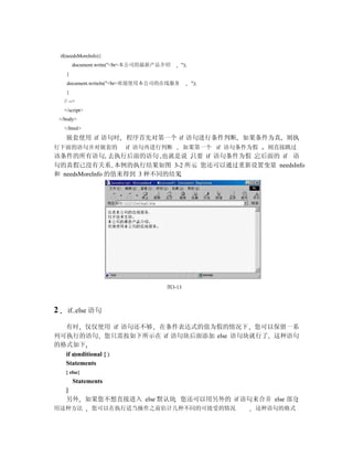 if(needsMoreInfo){
           document.write("<br>本公司的最新产品介绍   ");
       }
       document.writeln("<br>欢迎使用本公司的在线服务         ");
       }
      // -->
      </script>
    </body>
      </html>
       嵌套使用 if 语句时         程序首先对第一个 if 语句进行条件判断 如果条件为真 则执
行下面的语句并对嵌套的                if 语句再进行判断          如果第一个 if 语句条件为假   则直接跳过
该条件的所有语句 去执行后面的语句 也就是说 只要 if 语句条件为假 它后面的 if 语
句的真假已没有关系 本例的执行结果如图 3-2 所示 您还可以通过重新设置变量 needsInfo
和 needsMoreInfo 的值来得到 3 种不同的结果




                                       图3-13



2      if..else 语句

  有时 仅仅使用 if 语句还不够 在条件表达式的值为假的情况下 您可以保留一系
列可执行的语句 您只需按如下所示在 if 语句块后面添加 else 语句块就行了 这种语句
的格式如下
  if conditional {
  Statements
       } else{
           Statements
       }
       另外 如果您不想直接进入 else 默认块 您还可以用另外的 if 语句来合并 else 部分
用这种方法             您可以在执行适当操作之前估计几种不同的可接受的情况                  这种语句的格式
 