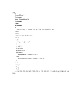 如下
  if conditional {
  Statements
  } else if (conditional) {
  Statements
  } else {
  Statements
  }
  下面的程序仅用几行语句就可以使一个网页具有很强的交互性
  <html>
  <head>
     <title>JavaScript Unleashed</title>
  </head>
  <body>
     <script type="text/javascript">
     <!--
       // 变量声明
     var payMoney;
     payMoney = 10.00;
     if(payMoney >
              document.write("非常感谢您的光临!");
       }else{
              document.writeln("谢谢,真希望您能再买点什么! ");
       }
     // -->
     </script>
     </body>
     </html>
  本例说明的是根据顾客购买商品的多少 售货员的两种不同态度 其执行结果如图 3-3
所示
 