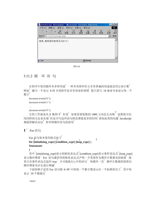 图3-14



3.11.2 循         环 语 句

    在程序中使用循环有多种用途 一种非常简单但又非常普遍的用途就是用它来计数
例如 编写一个显示 0 到 9 的程序是非常容易的事情 您只需写 10 条命令来显示每一个
数字
    document.writeln("0 ");
    document.writeln("1 ");
    …
    document.writeln("9 ");
  它的工作就是从 0 数到 9 但是 如果需要您数到 1000 又该怎么办呢 虽然您可以
用同样的方法来实现 但是书写这些语句将花费您很多的时间 诸如此类的问题 JavaScript
都提供解决办法 即多种循环语句的使用


1   For 语句

  For 语句基本使用格式如下
  for [initializing_expr] [condition_expr] [loop_expr] {
  Statements
  }
  其中 [initializing_expr]表示初始化表达式 [condition_expr]表示条件表达式 [loop_expr]
表示循环增量 For 语句通常用初始化表达式声明一个变量作为循环计数器及初始值 接
着只有条件表达式返回 true 才可能执行{}中的语句 每循环一次 循环计数器的值将以
循环增量为步长进行增减
  下面的例子是用 For 语句将 0~99 中的每一个数字都显示在一个标准的页上 其中每
显示 10 个数提行

    <html>
 