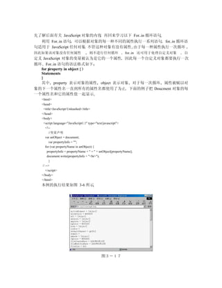 先了解后面有关 JavaScript 对象的内容 再回来学习以下 For..in 循环语句
  利用 For..in 语句 可以根据对象的每一种不同的属性执行一系列语句 for..in 循环语
句适用于 JavaScript 任何对象 不管这种对象有没有属性 由于每一种属性执行一次循环
因此如果该对象没有任何属性                       则不进行任何循环                 for..in 还可用于处理自定义对象   自
定义 JavaScript 对象的变量被认为是它的一个属性 因此每一个自定义对象都要执行一次
循环 For..in 语句的语法格式如下
  for property in object {
  Statements
  }
  其中 property 表示对象的属性 object 表示对象 对于每一次循环 属性被赋以对
象的下一个属性名一直到所有的属性名都使用了为止 下面的例子把 Doucment 对象的每
一个属性名和它的属性值一起显示
  <html>
  <head>
   <title>JavaScript Unleashed</title>
  </head>
  <body>
   <script language="JavaScript1.1" type="text/javascript">
     <!--
        //变量声明
     var anObject = document;
        var propertyInfo = "";
     for (var propertyName in anObject) {
      propertyInfo = propertyName + " = " + anObject[propertyName];
      document.write(propertyInfo + "<br>");
        }
  // -->
     </script>
  </body>
  </html>
  本例的执行结果如图 3-6 所示




                                            图３－１７　　
 